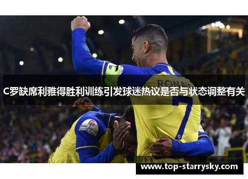 C罗缺席利雅得胜利训练引发球迷热议是否与状态调整有关