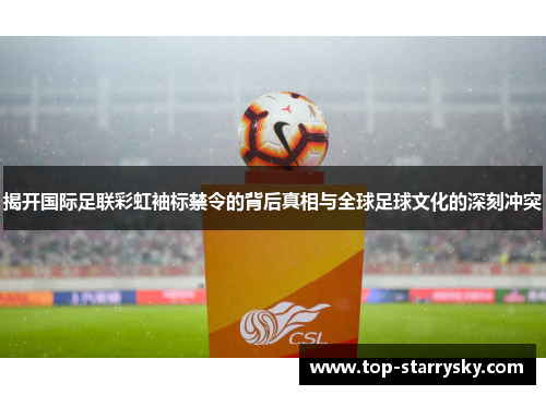 揭开国际足联彩虹袖标禁令的背后真相与全球足球文化的深刻冲突